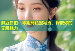 麻豆自拍：零距离私密写真，释放你的无限魅力