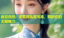 麻豆自拍：零距离私密写真，释放你的无限魅力