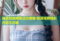 麻豆短视频高清完整版 极速观看精彩内容不停歇