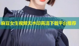 麻豆女生视频无水印高清下载平台推荐