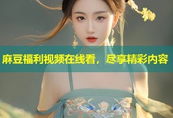 麻豆福利视频在线看，尽享精彩内容