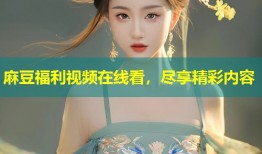 麻豆福利视频在线看，尽享精彩内容