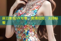 麻豆影视VK专享，高清视频，无限畅看
