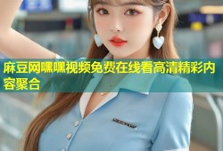 麻豆网嘿嘿视频免费在线看高清精彩内容聚合
