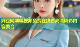 麻豆网嘿嘿视频免费在线看高清精彩内容聚合