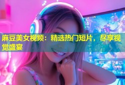 麻豆美女视频：精选热门短片，尽享视觉盛宴