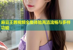 麻豆王茜视频全集体验高清流畅与多样功能