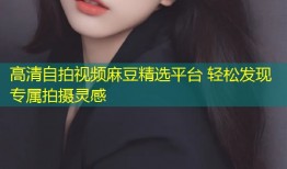 高清自拍视频麻豆精选平台 轻松发现专属拍摄灵感