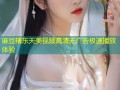 麻豆精东天美视频高清无广告极速播放体验