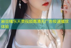 麻豆精东天美视频高清无广告极速播放体验