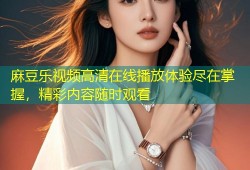 麻豆乐视频高清在线播放体验尽在掌握，精彩内容随时观看