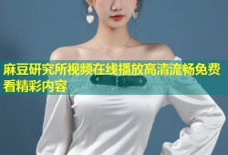 麻豆研究所视频在线播放高清流畅免费看精彩内容