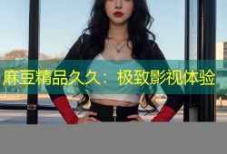 麻豆精品久久：极致影视体验