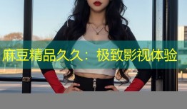 麻豆精品久久：极致影视体验