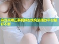 麻豆冥媒正娶视频在线高清播放平台精彩不断