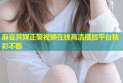 麻豆冥媒正娶视频在线高清播放平台精彩不断