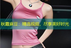秋霞麻豆：精选视频，尽享美好时光