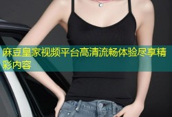 麻豆皇家视频平台高清流畅体验尽享精彩内容