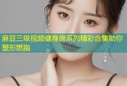 麻豆三级视频健身房系列精彩合集助你塑形燃脂