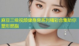 麻豆三级视频健身房系列精彩合集助你塑形燃脂