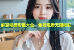 麻豆精品影视大全，免费观看无限精彩