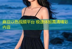 麻豆以色视频平台 极速体验高清精彩内容