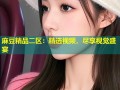 麻豆精品二区：精选视频，尽享视觉盛宴