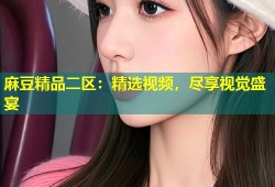 麻豆精品二区：精选视频，尽享视觉盛宴
