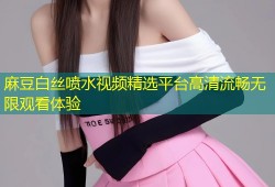麻豆白丝喷水视频精选平台高清流畅无限观看体验