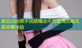 麻豆白丝喷水视频精选平台高清流畅无限观看体验
