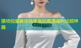 猥琐视频麻豆独家呈现高清福利视频神器