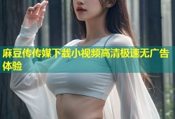 麻豆传传媒下载小视频高清极速无广告体验