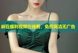 麻豆福利视频在线看，免费高清无广告