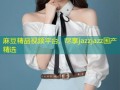 麻豆精品视频平台，尽享jazzjazz国产精选