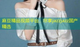 麻豆精品视频平台，尽享jazzjazz国产精选