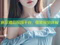 麻豆精品视频平台，极致视觉体验