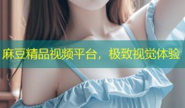 麻豆精品视频平台，极致视觉体验