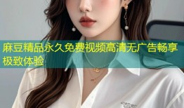 麻豆精品永久免费视频高清无广告畅享极致体验