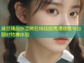 麻豆精品张芸熙在线视频高清观看平台限时特惠体验
