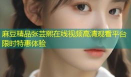 麻豆精品张芸熙在线视频高清观看平台限时特惠体验