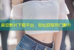 麻豆影片下载平台，轻松获取热门影片