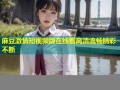 麻豆激情短视频版在线看高清流畅精彩不断