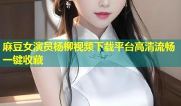 麻豆女演员杨柳视频下载平台高清流畅一键收藏