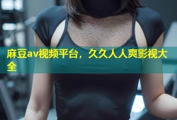 麻豆av视频平台，久久人人爽影视大全