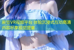 麻豆VR视频平台 体验沉浸式互动高清内容尽享视觉盛宴