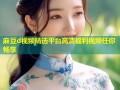 麻豆d视频精选平台高清福利视频任你畅享