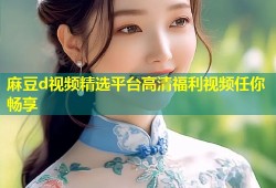 麻豆d视频精选平台高清福利视频任你畅享