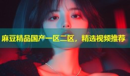 麻豆精品国产一区二区，精选视频推荐