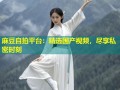 麻豆自拍平台：精选国产视频，尽享私密时刻