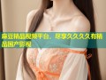 麻豆精品视频平台，尽享久久久久有精品国产影视
